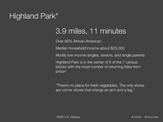 Highland Park*
             3.9 miles, 11 minutes
             Over 95% African American
             Median household income about $25,000
             Mostly low income singles, seniors, and single parents
             Highland Park is in the center of 6 of the 7 census
             blocks with the most number of returning folks from
             prison


             “There’s no place for fresh vegetables. The only stores
             are corner stores that charge an arm and a leg.”




             *2000 U.S. Census                              @ SVADSI   @Cheryl Heller
 