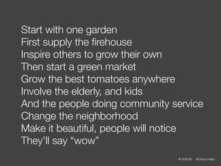 Start with one garden
First supply the ﬁrehouse
Inspire others to grow their own
Then start a green market
Grow the best tomatoes anywhere
Involve the elderly, and kids
And the people doing community service
Change the neighborhood
Make it beautiful, people will notice
They’ll say “wow”
                                @ SVADSI   @Cheryl Heller
 