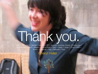 Thank you.
SVA + DSI + Sara + Marisa + Anthony + PC + Soyoon, SooJung, Cheng, Christina Ivy +
Andy + Leah + Geoff + Megan + Boaz & Ruth + Tony + Casey + Jorge + Chris + Ruth +
                     Rosilyn + Peanuts + Inez + Deborah + Fred

                           Cheryl Heller



                                                                              @ SVADSI   @Cheryl Heller
 
