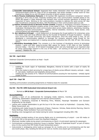 e. Sreenidhi International School: Organized their media interaction when their school tied up with
        Switzerland-based school for Class XI-XII at Hyderabad, had earlier handled a similar event for their
        engineering college tie-up with US-based university to launch aviation courses
    f. Micro Finance Institutions Network: A 44-member RBI registered microfinance companies‘ network
        operating in AP & rest of India. Presently handling their crisis communication mandate based on the
        APMFI Bill passed in State Assembly that hampers their normal business operations of lending and
        repayment of loans. Working on the communications mandate to address the same across AP. Also
        help microfinance companies like Basix, SKS Microfinance in their communication plans as well.
    g. Vishwa Infrastructures & Services Private Limited: Engaged in developing innovative solutions in
        the water supply & sanitation projects across 14 key states in India – Rs 500 crore company based in
        Hyderabad. Developing their entire communication plans across media relations, advertising, branding,
        marketing & internal communications – website, internal newsletter, brochures, media docket, crisis
        communications and stakeholder engagement
    h. Azri Solutions & Drupal – a brief assignment on leveraging the Drupal platform for enterprises using
        the events route with three different talks by the Founder & President of Drupal Foundation – building
        buzz around the Drupal Community and media interactions. Once the initial phase is over, we are
        developing a communication platform to leverage the company solutions using Drupal for the
        education sector and deployment in leading educational institutions like IIM, ISB, SP Jain, JNU among
        others.
    i. Alexandria Knowledge Park: This company is in the business of developing science & technology
        clusters / parks and offer ready-to-occupy R&D spaces for clients. A HD video on their facilities,
        Genome Valley – the Govt. Of AP biotech knowledge center and why Hyderabad is an important stop
        for doing cutting-edge research is the crux of the video – am working on the same with one of my
        partners – Miditech Pvt. Ltd.



Oct ’09 – April 2010

Vaishnavi Corporate Communications as Head – South

Accountabilities:

    o       Leading the South region of Hyderabad, Bangalore, Chennai & Cochin with a team of nearly 50
            members
    o       Drive the media & client servicing for a large bevy of clients across different industry verticals – retail,
            IT, real estate, healthcare and hospitality among others
    o       Leading the new practice of IT, Telecom & Communications scouting for new business – already signed
            couple of them

April ’09 – Sept ‘09

Handling communication consulting assignments on freelance basis for corporate
---------------------------------------------------------------------------------------------------------------------

Dec’06 – Mar’09: GMR Hyderabad International Airport Ltd.

        -    Worked as GM & Head – Corporate Communications till March ‗09

Accountabilities:
 Leading a team of six professionals for managing media relations, branding, sponsorships, events,
   advertising, stakeholders‘ engagement and internal communications.
 Designing / Developing Corporate & Marketing Films, Website, Passenger Newsletter and Outreach
   Programme for the airport.
 Liaising with multiple stakeholders to get the buy-in for the new airport at Hyderabad – Corporate, Polity,
   Media, Government, etc.
 Interfacing with media houses for placement of News / Features / Articles, Media Activity Planning, Client &
   Media Briefings, Media Facilitation Tours and Interviews.
 Handling crisis management and media training for senior management including CEO / MD.

Highlights:
 Successfully handled landing of two proving flights prior to commissioning of airport – over 80 media on
   board and 100 on the ground to cover this important milestone.
 Effectively handled media during airport commissioning on March 14 and airport opening for passengers
 Commissioned a professional production house to develop ―Making of Hyderabad Airport‖ as part of history
   since it‘s the country first PPP (Public-Private Partnership) airport.
 Instrumental in strategising entire build-up campaign for six months prior to commissioning and the last
   one-month phase. Also, handling the fall-out for next six months once airport got commissioned
 