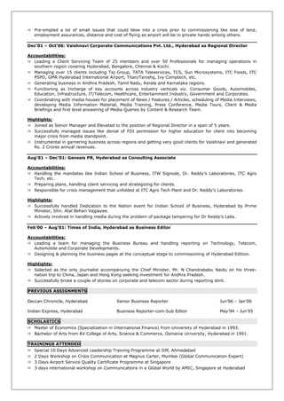  Pre-empted a lot of small issues that could blow into a crisis prior to commissioning like loss of land,
  employment assurances, distance and cost of flying as airport will be in private hands among others.

Dec’01 – Oct’06: Vaishnavi Corporate Communications Pvt. Ltd., Hyderabad as Regional Director

Accountabilities:
 Leading a Client Servicing Team of 25 members and over 50 Professionals for managing operations in
   southern region covering Hyderabad, Bangalore, Chennai & Kochi.
 Managing over 15 clients including Taj Group, TATA Teleservices, TCS, Sun Microsystems, ITC Foods, ITC
   PSPD, GMR Hyderabad International Airport, Titan/Tanishq, Ivy Comptech, etc.
 Generating business in Andhra Pradesh, Tamil Nadu, Kerala and Karnataka regions.
 Functioning as Incharge of key accounts across industry verticals viz. Consumer Goods, Automobiles,
   Education, Infrastructure, IT/Telecom, Healthcare, Entertainment Industry, Government and Corporates.
 Coordinating with media houses for placement of News / Features / Articles, scheduling of Media Interviews,
   developing Media Information Material, Media Training, Press Conference, Media Tours, Client & Media
   Briefings and first level answering of Media Queries by Content & Research Team.

Highlights:
 Joined as Senior Manager and Elevated to the position of Regional Director in a span of 5 years.
 Successfully managed issues like denial of FDI permission for higher education for client into becoming
   major crisis from media standpoint.
 Instrumental in garnering business across regions and getting very good clients for Vaishnavi and generated
   Rs. 2 Crores annual revenues.

Aug’01 – Dec’01: Genesis PR, Hyderabad as Consulting Associate

Accountabilities:
 Handling the mandates like Indian School of Business, ITW Signode, Dr. Reddy‘s Laboratories, ITC Agro
   Tech, etc.
 Preparing plans, handling client servicing and strategizing for clients.
 Responsible for crisis management that unfolded at ITC Agro Tech Plant and Dr. Reddy‘s Laboratories.

Highlights:
 Successfully handled Dedication to the Nation event for Indian School of Business, Hyderabad by Prime
   Minister, Shri. Atal Behari Vajpayee.
 Actively involved in handling media during the problem of package tampering for Dr Reddy‘s Labs.

Feb’00 – Aug’01: Times of India, Hyderabad as Business Editor

Accountabilities:
 Leading a team for managing the Business Bureau and handling reporting on Technology, Telecom,
   Automobile and Corporate Developments.
 Designing & planning the business pages at the conceptual stage to commissioning of Hyderabad Edition.

Highlights:
 Selected as the only journalist accompanying the Chief Minister, Mr. N Chandrababu Naidu on his three-
   nation trip to China, Japan and Hong Kong seeking investment for Andhra Pradesh.
 Successfully broke a couple of stories on corporate and telecom sector during reporting stint.

PREVIOUS ASSIGNMENTS

Deccan Chronicle, Hyderabad               Senior Business Reporter                         Jun‘96 – Jan‘00

Indian Express, Hyderabad                 Business Reporter-com-Sub Editor                 May‘94 – Jun‘95

SCHOLASTICS
 Master of Economics (Specialization in International Finance) from University of Hyderabad in 1993.
 Bachelor of Arts from AV College of Arts, Science & Commerce, Osmania University, Hyderabad in 1991.

TRAININGS ATTENDED
   Special 10 Days Advanced Leadership Training Programme at IIM, Ahmedabad
   2 Days Workshop on Crisis Communication at Magnus Carter, Mumbai (Global Communication Expert)
   3 Days Airport Service Quality Certificate Programme at Singapore
   3 days international workshop on Communications in a Global World by AMIC, Singapore at Hyderabad
 