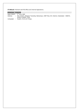 IT SKILLS: Proficient with MS Office and Internet Applications.

PERSONAL DOSSIER
Date of Birth :   4th June 1969
Address       :   Plot 14/IV/C, Alkapoor Township, Neknampur, CBIT Post, R.R. District, Hyderabad – 500075,
                  Andhra Pradesh, India.
Languages     :   English, Hindi and Telugu.
 