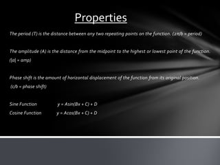 The period (T) is the distance between any two repeating points on the function. (2π/b = period)
The amplitude (A) is the distance from the midpoint to the highest or lowest point of the function.
(|a| = amp)
Phase shift is the amount of horizontal displacement of the function from its original position.
(c/b = phase shift)
Sine Function y = Asin(Bx + C) + D
Cosine Function y = Acos(Bx + C) + D
Properties