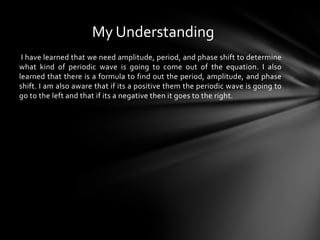 I have learned that we need amplitude, period, and phase shift to determine
what kind of periodic wave is going to come out of the equation. I also
learned that there is a formula to find out the period, amplitude, and phase
shift. I am also aware that if its a positive them the periodic wave is going to
go to the left and that if its a negative then it goes to the right.
My Understanding