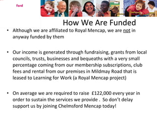 How We Are Funded Although we are affiliated to Royal Mencap, we are  not  in anyway funded by them Our income is generated through fundraising, grants from local councils, trusts, businesses and bequeaths with a very small percentage coming from our membership subscriptions, club fees and rental from our premises in Mildmay Road that is leased to Learning for Work (a Royal Mencap project) On average we are required to raise  £122,000 every year in order to sustain the services we provide .  So don’t delay support us by joining Chelmsford Mencap today! Chelms ford 