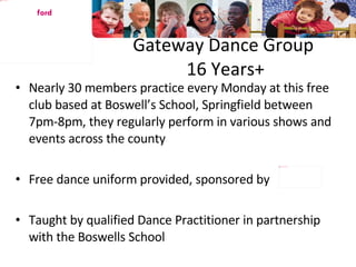 Gateway Dance Group  16 Years+ Nearly 30 members practice every Monday at this free club based at Boswell’s School, Springfield between 7pm-8pm, they regularly perform in various shows and events across the county Free dance uniform provided, sponsored by Taught by qualified Dance Practitioner in partnership with the Boswells School Chelms ford 