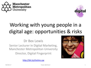 Working with young people in a
digital age: opportunities & risks
Dr Bex Lewis
Senior Lecturer in Digital Marketing,
Manchester Metropolitan University
Director, Digital Fingerprint
Tweet @drbexl 106/06/17
http://bit.ly/chelms-yw
 
