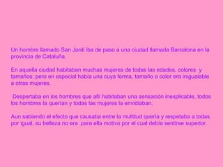 Un hombre llamado San Jordi iba de paso a una ciudad llamada Barcelona en la provincia de Cataluña.   En aquella ciudad habitaban muchas mujeres de todas las edades, colores  y tamaños; pero en especial había una cuya forma, tamaño o color era inigualable a otras mujeres. Despertaba en los hombres que allí habitaban una sensación inexplicable, todos los hombres la querían y todas las mujeres la envidiaban.  Aun sabiendo el efecto que causaba entre la multitud quería y respetaba a todas por igual, su belleza no era  para ella motivo por el cual debía sentirse superior.   