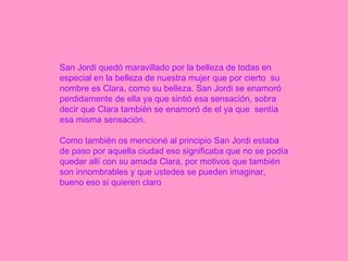 San Jordi quedó maravillado por la belleza de todas en especial en la belleza de nuestra mujer que por cierto  su nombre es Clara, como su belleza. San Jordi se enamoró perdidamente de ella ya que sintió esa sensación, sobra decir que Clara también se enamoró de el ya que  sentía esa misma sensación. Como también os mencioné al principio San Jordi estaba de paso por aquella ciudad eso significaba que no se podía quedar allí con su amada Clara, por motivos que también son innombrables y que ustedes se pueden imaginar, bueno eso si quieren claro  