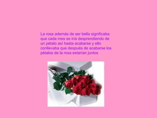 La rosa además de ser bella significaba que cada mes se iría desprendiendo de un pétalo así hasta acabarse y ello conllevaba que después de acabarse los pétalos de la rosa estarían juntos 