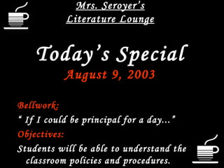 Mrs. Seroyer’s
Literature Lounge

Today’s Special
August 9, 2003
Bellwork:
“ If I could be principal for a day...”
Objectives:
Students will be able to understand the
classroom policies and procedures.

 
