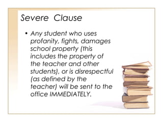 Severe Clause
• Any student who uses
profanity, fights, damages
school property (this
includes the property of
the teacher and other
students), or is disrespectful
(as defined by the
teacher) will be sent to the
office IMMEDIATELY.

 