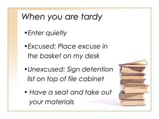When you are tardy
•Enter quietly
•Excused: Place excuse in
the basket on my desk
•Unexcused: Sign detention
list on top of file cabinet
• Have a seat and take out
your materials

 