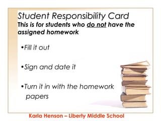 Student Responsibility Card

This is for students who do not have the
assigned homework

•Fill it out
•Sign and date it
•Turn it in with the homework
papers
Karla Henson – Liberty Middle School

 