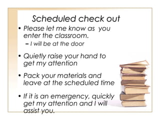 Scheduled check out
• Please let me know as you
enter the classroom.
– I will be at the door

• Quietly raise your hand to
get my attention
• Pack your materials and
leave at the scheduled time
• If it is an emergency, quickly
get my attention and I will
assist you.

 