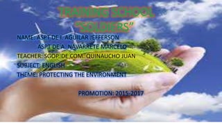 NAME: ASPT DE I. AGUILAR JEFFERSON
ASPT DE A. NAVARRETE MARCELO
TEACHER: SGOP. DE COM. QUINAUCHO JUAN
SUBJECT: ENGLISH
THEME: PROTECTING THE ENVIRONMENT
PROMOTION: 2015-2017
TRAINING SCHOOL
“SOLDIERS”
 