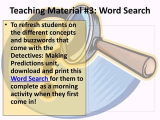 Teaching Material #3: Word Search
• To refresh students on
the different concepts
and buzzwords that
come with the
Detectives: Making
Predictions unit,
download and print this
Word Search for them to
complete as a morning
activity when they first
come in!
 