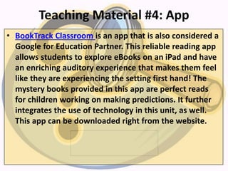 Teaching Material #4: App
• BookTrack Classroom is an app that is also considered a
Google for Education Partner. This reliable reading app
allows students to explore eBooks on an iPad and have
an enriching auditory experience that makes them feel
like they are experiencing the setting first hand! The
mystery books provided in this app are perfect reads
for children working on making predictions. It further
integrates the use of technology in this unit, as well.
This app can be downloaded right from the website.
 