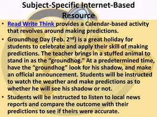 Subject-Specific Internet-Based
Resource
• Read Write Think provides a Calendar-based activity
that revolves around making predictions.
• Groundhog Day (Feb. 2nd) is a great holiday for
students to celebrate and apply their skill of making
predictions. The teacher brings in a stuffed animal to
stand in as the “groundhog.” At a predetermined time,
have the “groundhog” look for his shadow, and make
an official announcement. Students will be instructed
to watch the weather and make predictions as to
whether he will see his shadow or not.
• Students will be instructed to listen to local news
reports and compare the outcome with their
predictions to see if theirs were accurate.
 