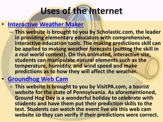 Uses of the Internet
• Interactive Weather Maker
– This website is brought to you by Scholastic.com, the leader
in providing elementary educators with comprehensive,
interactive education tools. The making predictions skill can
be applied to making weather forecasts (putting the skill in
a real world context). On this animated, interactive site,
students can manipulate natural elements such as the
temperature, humidity, and wind speed and make
predictions as to how they will affect the weather.
• Groundhog Web Cam
– This website is brought to you by VisitPA.com, a tourist
website for the state of Pennsylvania. As aforementioned,
Ground Hog Day is a wonderful holiday to celebrate with
students and have them put their prediction skills to the
test. Students can watch the event live via this web cam
website so they can verify if their predictions were correct.
 
