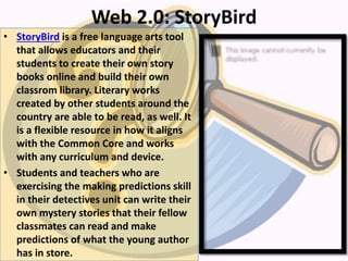 Web 2.0: StoryBird
• StoryBird is a free language arts tool
that allows educators and their
students to create their own story
books online and build their own
classrom library. Literary works
created by other students around the
country are able to be read, as well. It
is a flexible resource in how it aligns
with the Common Core and works
with any curriculum and device.
• Students and teachers who are
exercising the making predictions skill
in their detectives unit can write their
own mystery stories that their fellow
classmates can read and make
predictions of what the young author
has in store.
 