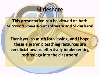 Slideshare
This presentation can be viewed on both
Microsoft PowerPoint software and Slideshare!
Thank you so much for viewing, and I hope
these electronic teaching resources are
beneficial toward effectively implementing
technology into the classroom!
 