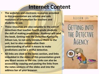 Internet Content
• The websites and electronic resources provided
in this presentation are reliable and safe
resources of information for teachers and
students to use.
• These resources are also valuable to the unit of
detectives that teaches fourth-grade students
the skill of making predictions. Students will read
the book, Getting Into the Detective Agency by
Allison Lee, to not only introduce them to the
unit, but to also contextualize their
understanding of what it means to make
predictions and be a skillful detective.
• All links are cited in the notes section, and links
imbedded in the slides of this presentation grant
you direct access to the site. Links can also be
accessed by copying and pasting the links from
the notes sections of the slides and into the
address bar of your browser.
 