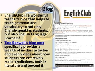 Blog
• EnglishClub is a wonderful
teacher’s blog that helps to
teach grammar and
vocabulary to not only
English-speaking students,
but also English Language
Learners!
• Tara Benwell's blog post
specifically provides a
wealth of in-class activities
and even videos about how
students can effectively
make predictions, both in
literature and beyond it.
 