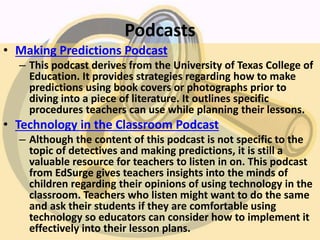Podcasts
• Making Predictions Podcast
– This podcast derives from the University of Texas College of
Education. It provides strategies regarding how to make
predictions using book covers or photographs prior to
diving into a piece of literature. It outlines specific
procedures teachers can use while planning their lessons.
• Technology in the Classroom Podcast
– Although the content of this podcast is not specific to the
topic of detectives and making predictions, it is still a
valuable resource for teachers to listen in on. This podcast
from EdSurge gives teachers insights into the minds of
children regarding their opinions of using technology in the
classroom. Teachers who listen might want to do the same
and ask their students if they are comfortable using
technology so educators can consider how to implement it
effectively into their lesson plans.
 