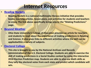 Internet Resources
• Reading Rockets
– Reading Rockets is a national multimedia literacy initiative that provides
books, teaching articles, lesson plans, and activities for students and teachers
to enjoy. The link above specifically brings you to the “Making Predictions”
page.
• Beyond Weather
– Ohio State University’s College of Education provides an article for teachers
and students to read about the importance of making predictions in Reading
and Science. It also gives links to different activities where the skill can be
appliedwithin a variety of subjects.
• Electoral College
– This site is brought to you by the National Archives and Records
Administration of the U.S. Electoral College. Students are able to exercise the
skill of making predictions in a Social Studies context by using this interactive
2016 Election Prediction map. Students are able to also use Math skills as
they tally the electoral votes from each state and predict which candidate will
win.
 