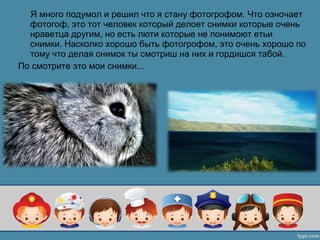 Я много подумол и решил что я стану фотогрофом. Что озночает
фотогоф, это тот человек который делоет снимки которые очень
нраветца другим, но есть люти которые не понимоют етьи
снимки. Насколко хорошо быть фотогрофом, это очень хорошо по
тому что делая снимок ты смотриш на них и гордишся табой.
По смотрите это мои снимки...