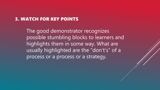 3. WATCH FOR KEY POINTS
The good demonstrator recognizes
possible stumbling blocks to learners and
highlights them in some way. What are
usually highlighted are the “don’t’s” of a
process or a process or a strategy.
 