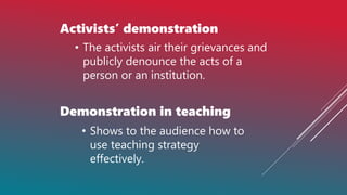 Activists’ demonstration
• The activists air their grievances and
publicly denounce the acts of a
person or an institution.
Demonstration in teaching
• Shows to the audience how to
use teaching strategy
effectively.
 
