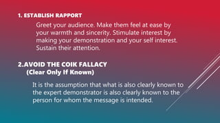 1. ESTABLISH RAPPORT
Greet your audience. Make them feel at ease by
your warmth and sincerity. Stimulate interest by
making your demonstration and your self interest.
Sustain their attention.
2.AVOID THE COIK FALLACY
(Clear Only If Known)
It is the assumption that what is also clearly known to
the expert demonstrator is also clearly known to the
person for whom the message is intended.
 