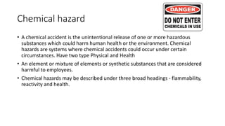 Chemical hazard
• A chemical accident is the unintentional release of one or more hazardous
substances which could harm human health or the environment. Chemical
hazards are systems where chemical accidents could occur under certain
circumstances. Have two type Physical and Health
• An element or mixture of elements or synthetic substances that are considered
harmful to employees.
• Chemical hazards may be described under three broad headings - flammability,
reactivity and health.
 