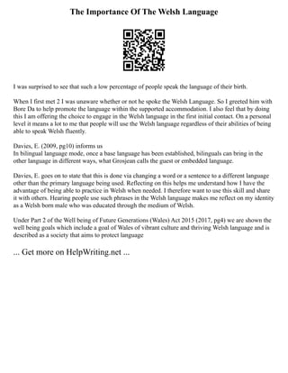 The Importance Of The Welsh Language
I was surprised to see that such a low percentage of people speak the language of their birth.
When I first met 2 I was unaware whether or not he spoke the Welsh Language. So I greeted him with
Bore Da to help promote the language within the supported accommodation. I also feel that by doing
this I am offering the choice to engage in the Welsh language in the first initial contact. On a personal
level it means a lot to me that people will use the Welsh language regardless of their abilities of being
able to speak Welsh fluently.
Davies, E. (2009, pg10) informs us
In bilingual language mode, once a base language has been established, bilinguals can bring in the
other language in different ways, what Grosjean calls the guest or embedded language.
Davies, E. goes on to state that this is done via changing a word or a sentence to a different language
other than the primary language being used. Reflecting on this helps me understand how I have the
advantage of being able to practice in Welsh when needed. I therefore want to use this skill and share
it with others. Hearing people use such phrases in the Welsh language makes me reflect on my identity
as a Welsh born male who was educated through the medium of Welsh.
Under Part 2 of the Well being of Future Generations (Wales) Act 2015 (2017, pg4) we are shown the
well being goals which include a goal of Wales of vibrant culture and thriving Welsh language and is
described as a society that aims to protect language
... Get more on HelpWriting.net ...
 