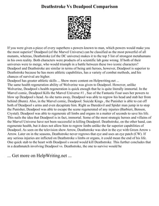 Deathstroke Vs Deadpool Comparison
If you were given a piece of every superhero s powers known to man, which powers would make you
the most superior? Deadpool (of the Marvel Universe) can be classified as the most powerful of all
mutants, whereas, Deathstroke (of the DC universe) makes it to the top 5 list of strongest metahumans
in his own reality. Both characters were products of a scientific lab gone wrong. If both of their
universes were to merge, who would triumph in a battle between these two iconic characters?
Deadpool and Deathstroke are similar in terms of being anti heroes, however, Deadpool is superior to
Deathstroke because he has more athletic capabilities, has a variety of combat methods, and his
chances of survival are higher.
Deadpool has greater athletic skills ... Show more content on Helpwriting.net ...
The same health regeneration ability of Wolverine was given to Deadpool. However, unlike
Wolverine, Deadpool s health regeneration is quick enough that he is quite literally immortal. In the
Marvel comic, Deadpool Kills the Marvel Universe #1 , Sue of the Fantastic Four uses her powers to
blow up Deadpool s head. As she turns away, Deadpool was able to regrow his head and stab her from
behind (Bunn). Also, in the Marvel comic, Deadpool: Suicide Kings , the Punisher is able to cut off
both of Deadpool s arms and even decapitate him. Right as Daredevil and Spider man jump in to stop
the Punisher, Deadpool was able to escape the scene regenerated of any injuries (Barbieri, Benson,
Crystal). Deadpool was able to regenerate all limbs and organs in a matter of seconds to save his life.
This nails the idea that Deadpool is in fact, immortal. Some of the most strategic heroes and villains of
the Marvel Universe have not been successful in killing Deadpool. Deathstroke, on the other hand, can
regenerate health, but it does not allow him to regrow limbs unlike the far superior capabilities of
Deadpool. As seen on the television show Arrow, Deathstroke was shot in the eye with Green Arrow s
Arrow. Later on in the seasons, Deathstroke never regrows that eye and uses an eye patch (CW). If
any serious injuries are inflicted on Deathstroke s limbs or organs, it could mean the end of his life.
One quick stab to the heart with Deadpool s sword would kill Deathstroke. This further concludes that
in a deathmatch involving Deadpool vs. Deathstroke, the one to survive would be
... Get more on HelpWriting.net ...
 
