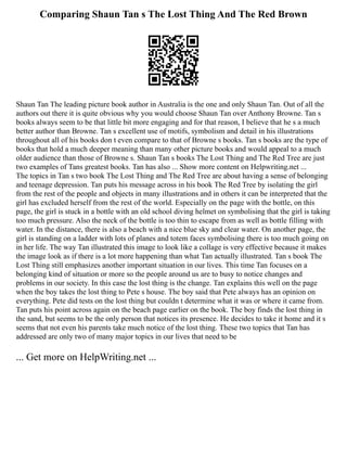 Comparing Shaun Tan s The Lost Thing And The Red Brown
Shaun Tan The leading picture book author in Australia is the one and only Shaun Tan. Out of all the
authors out there it is quite obvious why you would choose Shaun Tan over Anthony Browne. Tan s
books always seem to be that little bit more engaging and for that reason, I believe that he s a much
better author than Browne. Tan s excellent use of motifs, symbolism and detail in his illustrations
throughout all of his books don t even compare to that of Browne s books. Tan s books are the type of
books that hold a much deeper meaning than many other picture books and would appeal to a much
older audience than those of Browne s. Shaun Tan s books The Lost Thing and The Red Tree are just
two examples of Tans greatest books. Tan has also ... Show more content on Helpwriting.net ...
The topics in Tan s two book The Lost Thing and The Red Tree are about having a sense of belonging
and teenage depression. Tan puts his message across in his book The Red Tree by isolating the girl
from the rest of the people and objects in many illustrations and in others it can be interpreted that the
girl has excluded herself from the rest of the world. Especially on the page with the bottle, on this
page, the girl is stuck in a bottle with an old school diving helmet on symbolising that the girl is taking
too much pressure. Also the neck of the bottle is too thin to escape from as well as bottle filling with
water. In the distance, there is also a beach with a nice blue sky and clear water. On another page, the
girl is standing on a ladder with lots of planes and totem faces symbolising there is too much going on
in her life. The way Tan illustrated this image to look like a collage is very effective because it makes
the image look as if there is a lot more happening than what Tan actually illustrated. Tan s book The
Lost Thing still emphasizes another important situation in our lives. This time Tan focuses on a
belonging kind of situation or more so the people around us are to busy to notice changes and
problems in our society. In this case the lost thing is the change. Tan explains this well on the page
when the boy takes the lost thing to Pete s house. The boy said that Pete always has an opinion on
everything. Pete did tests on the lost thing but couldn t determine what it was or where it came from.
Tan puts his point across again on the beach page earlier on the book. The boy finds the lost thing in
the sand, but seems to be the only person that notices its presence. He decides to take it home and it s
seems that not even his parents take much notice of the lost thing. These two topics that Tan has
addressed are only two of many major topics in our lives that need to be
... Get more on HelpWriting.net ...
 