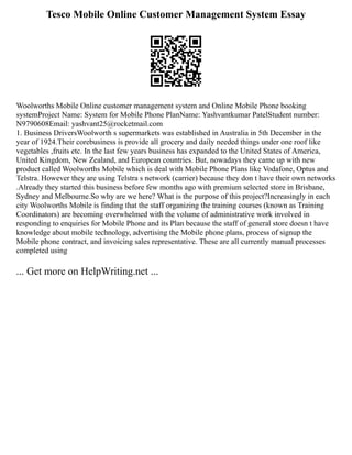 Tesco Mobile Online Customer Management System Essay
Woolworths Mobile Online customer management system and Online Mobile Phone booking
systemProject Name: System for Mobile Phone PlanName: Yashvantkumar PatelStudent number:
N9790608Email: yashvant25@rocketmail.com
1. Business DriversWoolworth s supermarkets was established in Australia in 5th December in the
year of 1924.Their corebusiness is provide all grocery and daily needed things under one roof like
vegetables ,fruits etc. In the last few years business has expanded to the United States of America,
United Kingdom, New Zealand, and European countries. But, nowadays they came up with new
product called Woolworths Mobile which is deal with Mobile Phone Plans like Vodafone, Optus and
Telstra. However they are using Telstra s network (carrier) because they don t have their own networks
.Already they started this business before few months ago with premium selected store in Brisbane,
Sydney and Melbourne.So why are we here? What is the purpose of this project?Increasingly in each
city Woolworths Mobile is finding that the staff organizing the training courses (known as Training
Coordinators) are becoming overwhelmed with the volume of administrative work involved in
responding to enquiries for Mobile Phone and its Plan because the staff of general store doesn t have
knowledge about mobile technology, advertising the Mobile phone plans, process of signup the
Mobile phone contract, and invoicing sales representative. These are all currently manual processes
completed using
... Get more on HelpWriting.net ...
 