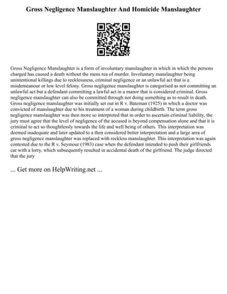 Gross Negligence Manslaughter And Homicide Manslaughter
Gross Negligence Manslaughter is a form of involuntary manslaughter in which in which the persons
charged has caused a death without the mens rea of murder. Involuntary manslaughter being
unintentional killings due to recklessness, criminal negligence or an unlawful act that is a
misdemeanour or low level felony. Gross negligence manslaughter is categorised as not committing an
unlawful act but a defendant committing a lawful act in a manor that is considered criminal. Gross
negligence manslaughter can also be committed through not doing something as to result in death.
Gross negligence manslaughter was initially set out in R v. Bateman (1925) in which a doctor was
convicted of manslaughter due to his treatment of a woman during childbirth. The term gross
negligence manslaughter was then more so interpreted that in order to ascertain criminal liability, the
jury must agree that the level of negligence of the accused is beyond compensation alone and that it is
criminal to act so thoughtlessly towards the life and well being of others. This interpretation was
deemed inadequate and later updated to a then considered better interpretation and a large area of
gross negligence manslaughter was replaced with reckless manslaughter. This interpretation was again
contested due to the R v. Seymour (1983) case when the defendant intended to push their girlfriends
car with a lorry, which subsequently resulted in accidental death of the girlfriend. The judge directed
that the jury
... Get more on HelpWriting.net ...
 
