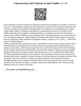 Characterism And Criticism In John Updike s A + P
Every character in works of literature is subjected to criticism and critique by its readers. In the short
story, A+P , the protagonist, Sammy has been subjected to criticism for his actions of quitting his job,
a reaction of seeing young ladies be disrespected in his workplace for wearing bathing suits. Many
readers depict Sammy as immature and ignorant for quitting his job. However, the author, John
Updike contradicts this assumption, portraying Sammy as a nineteen year old, who demonstrates
strong morals, ambition, defiance, and a promising future, characterizing him not as an insolent teen
but a developing young man. Sammy displays his maturity through his strong morals by refusing to
work in a profession where customers are degraded. Sammy, a cashier at A+P, is like a ... Show more
content on Helpwriting.net ...
Sammy contains morals, yearnings for success, and defiance at only nineteen. Sammy achieves these
standards that many individuals can not attain at nineteen, demonstrating his bright potential as an
employee and a person. After Sammy resigns from his cashier job he steps out into the A+P parking
lot. He remarks, The door heaves itself open, and outside the sunshine is skating around the asphalt
(Updike). The sunshine and good weather when Sammy exits A+P is symbolic of his bright future,
one filled with potential and success. His potential, which is granted to him by his previous actions,
indicates that Sammy is capable of anything. Sammy was the only person who spoke in defense of the
young girls who were ridiculed by Lengel, showing his kindness and compassion, which are
admirable qualities of any employee. If Sammy did not have the courage to quit his job, he would
spend the rest of his life as a cashier, catering to others needs rather than his own. This proves that
standing up for one s beliefs will prompt
... Get more on HelpWriting.net ...
 