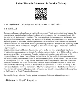 Role of Financial Statements in Decision Making
TOPIC: ASESSMENT OF CREDIT RISK IN FINANCIAL MANAGEMENT
THE ABSTRACT
This proposal study explores financial credit risk assessment. This is an important issue because there
is currently no standardized method used by financial institutions for the assessment of credit risk.
There are needs for a critical evaluation of the most popular credit risk assessment methods such as
the judgmental method, credit scoring and portfolio models along with limitations used. Survey
interview process is needed for confirming that credit risk assessment methods should be combined
for effective credit risk assessment. Accordingly, the study proposes a framework for improving credit
risk assessment, which combines the strengths of these methods and copes ... Show more content on
Helpwriting.net ...
Since information derived from self assessment can be useful in a wide range of activities from
strengthening risk management systems to formulating business strategy large differentials in business
management are likely to arise among financial institutions depending on the utilization of this
valuable information. As the Bank of Japan has introduced the Tracing Method of asset assessment
and loan losses in order to support financial institutions to maximize the use of their own assessments
as a management tool. The Tracing Method is used to observe changes in the condition of individual
assets in a time series and is one way to utilize financial institutions self assessment of assets. The
Bank conducted a follow up analysis in the recent on site examination to analyze how many of the
loans classified in the previous examination (1993 94) were later written off and others in relation to
financial losses from support by renunciation of claims, and losses from sales of nonperforming loans
to the Cooperative Credit Purchasing Company.
The empirical study using the Tracing Method suggests the following points of importance
... Get more on HelpWriting.net ...
 