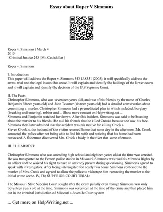 Essay about Roper V Simmons
Roper v. Simmons | March 4
2013
| Criminal Justice 245 | Mr. Cashdollar |
Roper v. Simmons
I. Introduction
This paper will address the Roper v. Simmons 543 U.S551 (2005); it will specifically address the
arrest, trial and the legal issues that arose. It will explain and identify the holdings of the lower courts
and it will explain and identify the decision of the U.S Supreme Court.
II. The Facts
Christopher Simmons, who was seventeen years old, and two of his friends by the name of Charles
Benjamin(fifteen years old) and John Tessmer (sixteen years old) had a detailed conversation about
committing a murder. Christopher Simmons had a premeditated plan to which included, burglary
(breaking and entering), robber and ... Show more content on Helpwriting.net ...
Simmons and Benjamin watched her drown. After this incident, Simmons was said to be boasting
about the murder to his friends. He told his friends that he killed Crooks because she saw his face.
Simmons then later admitted that the accident was his motive for killing Crook s.
Steven Crook s, the husband of the victim returned home that same day in the afternoon. Mr. Crook
contacted the police after not being able to find his wife and noticing that his home had been
ransacked. A fisherman discovered Mrs. Crook s body in the river that same afternoon.
III. THE ARREST:
Christopher Simmons who was attending high school and eighteen years old at the time was arrested.
He was transported to the Fenton police station in Missouri. Simmons was read his Miranda Rights by
an officer and he waived his right to have an attorney present during questioning. Simmons agreed to
speak with investigators. After being interrogated for nearly two hours Simmons confessed to the
murder of Mrs. Crook and agreed to allow the police to videotape him reenacting the murder at the
initial crime scene. IV. The SUPERIOR COURT TRIAL:
The Missouri State Superior Court sought after the death penalty even though Simmons was only
Seventeen years old at the time. Simmons was seventeen at the time of the crime and that placed him
out in the criminal Jurisdiction of Missouri s Juvenile Court system
... Get more on HelpWriting.net ...
 