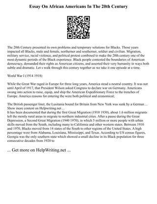 Essay On African Americans In The 20th Century
The 20th Century presented its own problems and temporary solutions for Blacks. Those years
impacted all Blacks, male and female, northerner and southerner, soldier and civilian. Migration,
military service, racial violence, and political protest combined to make the 20th century one of the
most dynamic periods of the Black experience. Black people contested the boundaries of American
democracy, demanded their rights as American citizens, and asserted their very humanity in ways both
subtle and dramatic. Let s walk through this century together as we take it one episode at a time.
World War I (1914 1918)
While the Great War raged in Europe for three long years, America stead a neutral country. It was not
until April of 1917, that President Wilson asked Congress to declare war on Germany. Americans
swung into action to raise, equip, and ship the American Expeditionary Force to the trenches of
Europe. America reasons for entering the were both political and economical;
The British passenger liner, the Lusitania bound for Britain from New York was sunk by a German ...
Show more content on Helpwriting.net ...
It has been documented that during the first Great Migration (1910 1930), about 1.6 million migrants
left the mostly rural areas to migrate to northern industrial cities. After a pause during the Great
Depression, a Second Great Migration (1940 1970), in which 5 million or more people with urban
skills moved from the South, including many to California and other western states. Between 1910
and 1970, Blacks moved from 14 states of the South to other regions of the United States. A high
percentage were from Alabama, Louisiana, Mississippi, and Texas. According to US census figures,
Georgia was the only southern state which showed a small decline in its Black population for three
consecutive decades from 1920 to
... Get more on HelpWriting.net ...
 