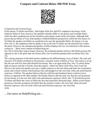 Compare and Contrast Helen- HD POE Essay
Comparison and Contrast Essay
In the poems, To Helen and Helen , both Edgar Allan Poe and H.D. emphasize the beauty of the
infamous Helen of Troy; however, the speakers attitudes differ as one praises and worships Helen
while the other condemns her for her treachery and remains unmoved by her beauty. Although both
poems discuss Helen of Troy, both speakers withhold different perspectives within the first stanza. In
To Helen the speaker sets Helen on a pedestal as he uses the apostrophe Helen, thy beauty is to me
(Poe, line 1). He emphasizes that he speaks to her as the title To Helen sets the praiseful tone within
the poem. However, the unimpressed speaker of Helen displays the loss of connection to this famous
woman as ... Show more content on Helpwriting.net ...
line 10) in which they long to forget. However, the enchanted speaker believes that Helen portrays the
opposite as she is the glory that was Greece (Poe, line 9) and the grandeur that was Rome (Poe, line
10).
The varying structures in the third stanzas emphasize the differentiating views of Helen. The style and
structure of To Helen contribute to the persona s romantic notion of Helen of Troy. The stanza is set up
like the rest with five lines that illustrate her beauty. She is an agate lamp (Poe, line 13) which shines
light on Greece and she is Psyche, from the regions , which Are Holy Land! (Poe, lines 9 and 10).
However the unmoved speaker uses just a simple sentence as the last stanza and lacks the exclamation
points and a rhyme scheme which portrays the cold disapproval she were laid, white ash amid funereal
cypresses. of Helen. The speaker believes that her cold feet and slenderest knees could not move
Greece as opposed to the other speaker. He harshly believes that the only way that she can be praised
for her beauty is if she was laid, white ash amid funereal cypresses. (H.D., line 17) In both the poems
To Helen and Helen the views of Helen the face that launched a thousand ships , differs as her beauty
praised as a heroine juxtaposes the belief that she remains a traitor. she were laid, white ash amid
funereal cypresses. she were laid, white ash amid funereal cypresses. she were laid,
white
... Get more on HelpWriting.net ...
 
