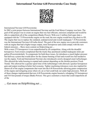 International Navistar 6.0l Powerstroke Case Study
International Navistar 6.0l Powerstroke
In 2002 a joint project between International Navistar and the Ford Motor Company was born. The
goal of this project was to create an engine that was fuel efficient, emission compliant and would be
able to outperform all of the competition (Banks Power). With over 2 million ford super duty s
equipped with the 7.3l Powerstroke engine on the road, the new engine would have big shoes to fill.
The engine that was to replace the outdated, underpowered and overall inadequate 7.3l Powerstroke
was the International Navistar 6.0l turbo diesel. The goal of the new engine was to provide customers
with an engine that had a higher torque output, more horsepower and could comply with the new
federal emission ... Show more content on Helpwriting.net ...
With a mere 275 horsepower it was outperformed by all competition. Along with the dreadful
horsepower, Ford owners complained that the trucks they purchased yielded inadequate miles per
gallon (Powerstrokehub). To compensate for both these issues, for introduces a much higher pressure
fuel delivery system that would allow for the cleaner burning of fuel and overall less fuel needed to
run the engine. Ford and International Navistar also introduced a newly designed smart turbocharger.
This allowed the turbo housing to expand and contract depending on the throttle position (Truck
Trend). This allowed for a quicker spool time of the turbocharger with allowed a quicker horsepower
gain and output resulting in better fuel economy. Tighter machining tolerances were also implied for
almost all of the engine components that went into the 6.0l Powerstroke allowing grater compression
of the engine and mitigating areas where oil, air or fuel could leak out under high pressures. With all
of these changes implemented that new 6.0l Powerstroke engine boasted a whopping 325 horsepower
and 516 foot pounds of torque (Banks Power). This gave customers a truck that could outperform all
of the
... Get more on HelpWriting.net ...
 