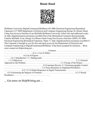 Bionic Hand
McMaster University DigitalCommons@McMaster EE 4BI6 Electrical Engineering Biomedical
Capstones 4 27 2009 Department of Electrical and Computer Engineering Design of a Bionic Hand
Using Non Invasive Interface Evan McNabb McMaster University Follow this and additional works
at: http://digitalcommons.mcmaster.ca/ee4bi6 Part of the Biomedical Commons Recommended
Citation McNabb, Evan, Design of a Bionic Hand Using Non Invasive Interface (2009). EE 4BI6
Electrical Engineering Biomedical Capstones. Paper 11. http://digitalcommons.mcmaster.ca/ee4bi6/11
This Capstone is brought to you for free and open access by the Department of Electrical and
Computer Engineering at DigitalCommons@McMaster. It has been accepted for inclusion ... Show
more content on Helpwriting.net ...
. . . . . . . . . . . . . . . . . . . . . . . . . . . . . . . . . . . . . . . . . . Contents . . . . . . . . . . . . . . . . . . . . . . . . . . . . . . . . .
. . . . . . . . . . . . . . . . . . . . . . . . . . . iii iv v List of Tables . . . . . . . . . . . . . . . . . . . . . . . . . . . . . . . . . . . . . .
. . . . . . . . . . . . . . . . . . vii List of Figures . . . . . . . . . . . . . . . . . . . . . . . . . . . . . . . . . . . . . . . . . . . . . . . . .
. . . . . . viii 1 Introduction 1 1.1 Background . . . . . . . . . . . . . . . . . . . . . . . . . . . . . . . . . . . . . . . . . . . . . .
. . . . 1 1.2 Objectives . . . . . . . . . . . . . . . . . . . . . . . . . . . . . . . . . . . . . . . . . . . . . . . . . . . 2 1.3 General
Approach to the Problem . . . . . . . . . . . . . . . . . . . . . . . . . . . . . . . . . 3 1.4 Scope of the Project . . . . . . .
. . . . . . . . . . . . . . . . . . . . . . . . . . . . . . . . . . . . . 4 2 Literature Review 2.1 Electromyography Control . .
. . . . . . . . . . . . . . . . . . . . . . . . . . . . . . . . . . . . 2.2 Tissue Reactions to Implanted Prosthetics . . . . . . . . .
. . . . . . . . . . . . . . . . . 6 6 7 2.3 Cellular Responses in Signal Transmission . . . . . . . . . . . . . . . . . . . . . . .
. . . 8 2.4 Increasing the Degrees of Freedom . . . . . . . . . . . . . . . . . . . . . . . . . . . . . . . . 8 2.5 Neural
Prosthetics . . . . . . . . . . . . . . . . . . . . . . . . . . . . . . . . . . .
... Get more on HelpWriting.net ...
 