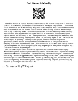 Paul Starnes Scholarship
I am seeking the Paul M. Starnes Scholarship award because this award will help me with the cost of
my books in my Business Management this semester under the Degree Program with 15 credit hours
for the fall semester and 60 percent of my program of study completed. This t Scholarship will release
some of my financial cost and help me to focus more on course of study instead of if there enough
funds to pay for all of my books. This scholarship represents to me an opportunity to fully focus my
attention on the main objective of achieving the best I can in the Business Management program. I
major is business and accounting so that I could gain the tools I need to manage and operate my own
business commercial cleaning company in the future. The accounting degree so that I can utilizes the
financial aspect of operating a company such as, payroll, financial statement budgets and
spreadsheets; and the business management so that I will know how to manage others and the
company. In my career endearment the skills I have learned from SkillsUSA Career Pathway Human
Service competition and how to be a great leader using the principle of management along with my ...
Show more content on Helpwriting.net ...
I thank you for taking the time to evaluate this application and look forward to completing my
Business Management Degree Program and moving forward toward a Bachelor Degree in Accounting
with a focus in Business Management. I have met one of my achievements this year I completed and
received my Associate in Applied Science Degree in Accounting I believe what I get by achieving my
educational goals is not as important as what I become by achieving my goals, and now my short term
goal is to complete my Business Management Degree and pursue my long term goal continuing my
education by attaining the Bachelor and a CPA
... Get more on HelpWriting.net ...
 