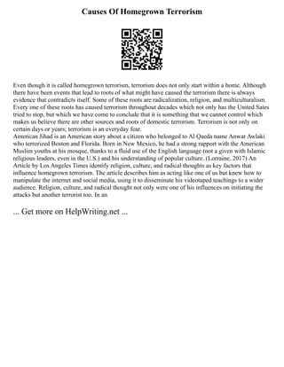 Causes Of Homegrown Terrorism
Even though it is called homegrown terrorism, terrorism does not only start within a home. Although
there have been events that lead to roots of what might have caused the terrorism there is always
evidence that contradicts itself. Some of these roots are radicalization, religion, and multiculturalism.
Every one of these roots has caused terrorism throughout decades which not only has the United Sates
tried to stop, but which we have come to conclude that it is something that we cannot control which
makes us believe there are other sources and roots of domestic terrorism. Terrorism is not only on
certain days or years; terrorism is an everyday fear.
American Jihad is an American story about a citizen who belonged to Al Qaeda name Anwar Awlaki
who terrorized Boston and Florida. Born in New Mexico, he had a strong rapport with the American
Muslim youths at his mosque, thanks to a fluid use of the English language (not a given with Islamic
religious leaders, even in the U.S.) and his understanding of popular culture. (Lorraine, 2017) An
Article by Los Angeles Times identify religion, culture, and radical thoughts as key factors that
influence homegrown terrorism. The article describes him as acting like one of us but knew how to
manipulate the internet and social media, using it to disseminate his videotaped teachings to a wider
audience. Religion, culture, and radical thought not only were one of his influences on initiating the
attacks but another terrorist too. In an
... Get more on HelpWriting.net ...
 
