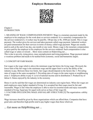 Employee Remuneration
Chapter I
INTRODUCTION
1. MEANING OF WAGE/ COMPENSATION PAYMENT: Wage is a monetary payment made by the
employer to his employee for the work done or services rendered. It is a monetary compensation for
the services rendered [1]. A worker may be paid Rs. 100 per day or Rs. 4500 per month. This is wage
payment. The worker gives his services and takes payment called wage payment. Industrial workers
are paid remuneration for their services in terms of money called wage payment. Wages are usually
paid in cash at the end of one day, one month or one week. Money wage is the monetary compensation
or price paid by the employer to his employee for the services rendered. Such compensation is also
called wage or salary or reward ... Show more content on Helpwriting.net ...
This is due to poverty, rising prices, mass unemployment and rising population. Wage payment indeed
a vexatious problem and needs to be tackled from economic, social and humanistic angles.
1.2 CONCEPT OF FAIR WAGES:
Fair wages is the wage which is above the minimum wage but below the living wage. Obviously the
lower limit of the fair wage is the minimum wage and the upper limit is set by the ability of the
industry to pay. Between these two limits, fair wages should depend on the factors like 1. Prevailing
rates of wages in the same occupation 2. Prevailing rates of wages in the same region or neighbouring
areas 3. Employers ability to pay 4. Level of national income and its distribution 5. Productivity of
labour 6. Status enjoyed by the industry in the economy
Hence it can be said that fair wages are determined on industry cum region basis. When fair wages are
paid employees enjoy higher standard of living. It is accepted fact that wages must be fair and
reasonable. Wages is fair when the employee is able to meet its essential needs and enjoy reasonable
standard of living. Equal pay for equal work serves as base of fair wage [4].
1.3 FACTORS INFLUENCING WAGE AND SALARY STRUCTURE [5] The organization s ability
to pay:
Wage increases should be given by those organizations which can afford them. Companies that have
good sales and therefore high profits tend to pay higher wages than those which are
... Get more on HelpWriting.net ...
 